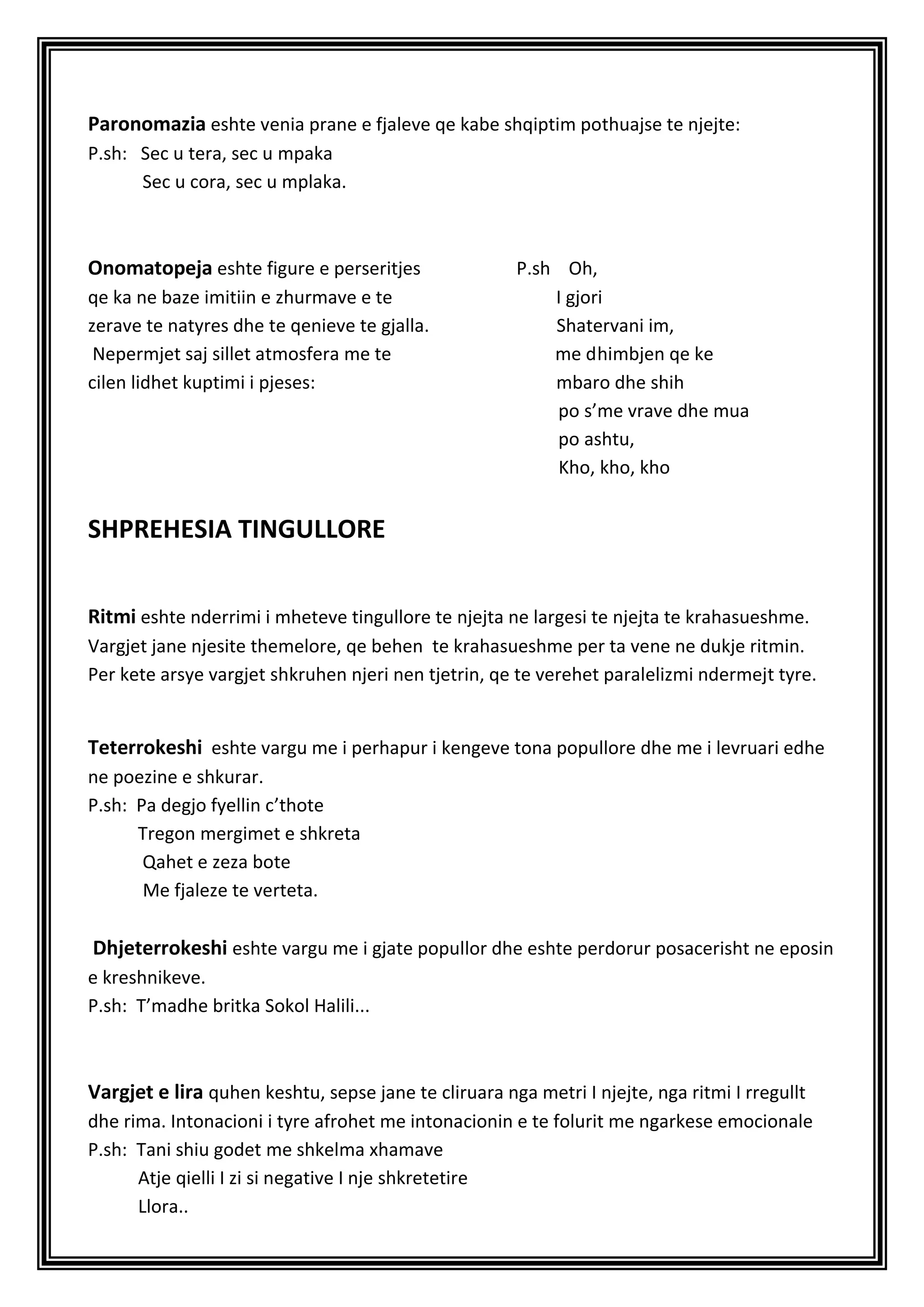 Paronomazia eshte venia prane e fjaleve qe kabe shqiptim pothuajse te njejte:
P.sh: Sec u tera, sec u mpaka
      Sec u cora, sec u mplaka.



Onomatopeja eshte figure e perseritjes                P.sh Oh,
qe ka ne baze imitiin e zhurmave e te                     I gjori
zerave te natyres dhe te qenieve te gjalla.               Shatervani im,
 Nepermjet saj sillet atmosfera me te                     me dhimbjen qe ke
cilen lidhet kuptimi i pjeses:                            mbaro dhe shih
                                                          po s’me vrave dhe mua
                                                          po ashtu,
                                                          Kho, kho, kho


SHPREHESIA TINGULLORE


Ritmi eshte nderrimi i mheteve tingullore te njejta ne largesi te njejta te krahasueshme.
Vargjet jane njesite themelore, qe behen te krahasueshme per ta vene ne dukje ritmin.
Per kete arsye vargjet shkruhen njeri nen tjetrin, qe te verehet paralelizmi ndermejt tyre.


Teterrokeshi eshte vargu me i perhapur i kengeve tona popullore dhe me i levruari edhe
ne poezine e shkurar.
P.sh: Pa degjo fyellin c’thote
      Tregon mergimet e shkreta
       Qahet e zeza bote
       Me fjaleze te verteta.

Dhjeterrokeshi eshte vargu me i gjate popullor dhe eshte perdorur posacerisht ne eposin
e kreshnikeve.
P.sh: T’madhe britka Sokol Halili...



Vargjet e lira quhen keshtu, sepse jane te cliruara nga metri I njejte, nga ritmi I rregullt
dhe rima. Intonacioni i tyre afrohet me intonacionin e te folurit me ngarkese emocionale
P.sh: Tani shiu godet me shkelma xhamave
      Atje qielli I zi si negative I nje shkretetire
      Llora..
 