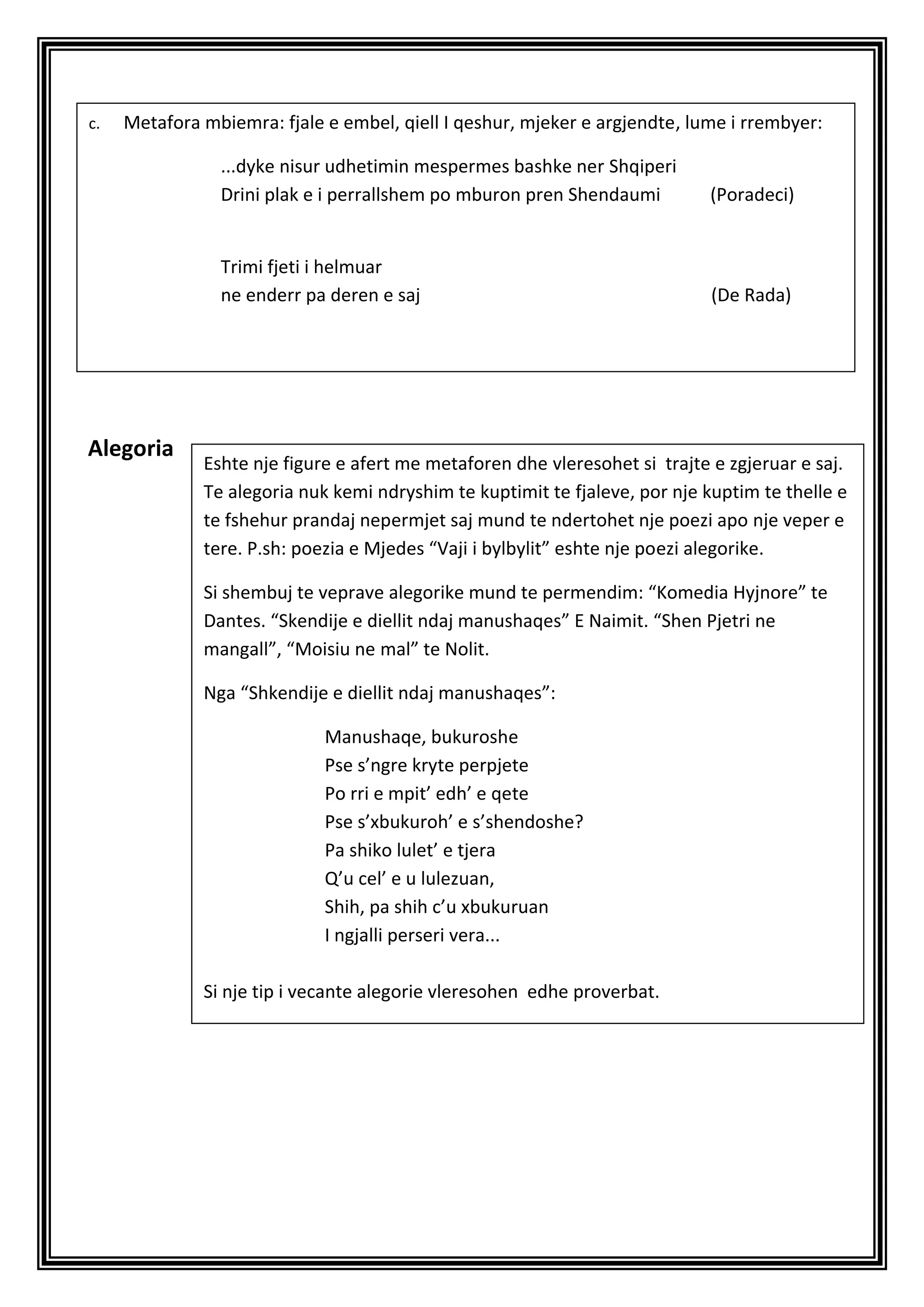 c.   Metafora mbiemra: fjale e embel, qiell I qeshur, mjeker e argjendte, lume i rrembyer:

                ...dyke nisur udhetimin mespermes bashke ner Shqiperi
                Drini plak e i perrallshem po mburon pren Shendaumi         (Poradeci)


                Trimi fjeti i helmuar
                ne enderr pa deren e saj                                     (De Rada)




Alegoria
              Eshte nje figure e afert me metaforen dhe vleresohet si trajte e zgjeruar e saj.
              Te alegoria nuk kemi ndryshim te kuptimit te fjaleve, por nje kuptim te thelle e
              te fshehur prandaj nepermjet saj mund te ndertohet nje poezi apo nje veper e
              tere. P.sh: poezia e Mjedes “Vaji i bylbylit” eshte nje poezi alegorike.

              Si shembuj te veprave alegorike mund te permendim: “Komedia Hyjnore” te
              Dantes. “Skendije e diellit ndaj manushaqes” E Naimit. “Shen Pjetri ne
              mangall”, “Moisiu ne mal” te Nolit.

              Nga “Shkendije e diellit ndaj manushaqes”:

                             Manushaqe, bukuroshe
                             Pse s’ngre kryte perpjete
                             Po rri e mpit’ edh’ e qete
                             Pse s’xbukuroh’ e s’shendoshe?
                             Pa shiko lulet’ e tjera
                             Q’u cel’ e u lulezuan,
                             Shih, pa shih c’u xbukuruan
                             I ngjalli perseri vera...

              Si nje tip i vecante alegorie vleresohen edhe proverbat.
 