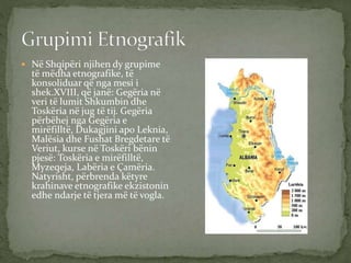  Në Shqipëri njihen dy grupime
të mëdha etnografike, të
konsoliduar që nga mesi i
shek.XVIII, që janë: Gegëria në
veri të lumit Shkumbin dhe
Toskëria në jug të tij. Gegëria
përbëhej nga Gegëria e
mirëfilltë, Dukagjini apo Leknia,
Malësia dhe Fushat Bregdetare të
Veriut, kurse në Toskëri bënin
pjesë: Toskëria e mirëfilltë,
Myzeqeja, Labëria e Çamëria.
Natyrisht, përbrenda këtyre
krahinave etnografike ekzistonin
edhe ndarje të tjera më të vogla.
 