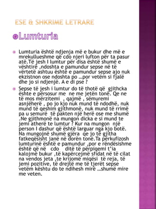  Lumturia është ndjenja më e bukur dhe më e
mrekullueshme që cdo njeri lufton për ta pasur
atë.Të jesh I lumtur për disa është shumë e
vështirë ,ndoshta e pamundur sepse në të
vërtetë ashtuu është e pamundur sepse ajo nuk
ekzistnon ose ndoshta po …por vetëm si fjalë
dhe jo si ndjenjë. A e di pse ?
 Sepse të jesh i lumtur do të thotë që gjithcka
ështe e përsosur me ne me jetën tonë. Qe ne
të mos mërzitemi , qajmë , sëmuremi
asnjëherë , po jo kjo nuk mund të ndodhë, nuk
mund të qeshim gjithmonë, nuk mund të rrimë
pa u semurë të pakten një herë ose me shumë
.Ne gjithmonë na mungon dicka e si mund te
jemi atherë te lumtur ? Kur na mungon një
person I dashur që është larguar nga kjo botë.
Na mungojnë shumë gjëra qe jo të gjitha
fatkeqësisht janë në dorën tonë.Ta përkufizosh
lumturinë është e pamundur ,por e rëndësishme
është që në cdo ditë të përpiqemi t’ia
kalojmë bukur ,të kapërcejmë sfidat në të cilat
na vendos jeta ,te krijomë miqësi të reja, të
jemi pozitive, të drejtë me të tjerët sepse
vetëm kështu do te ndihesh mirë …shumë mire
me veten.
 