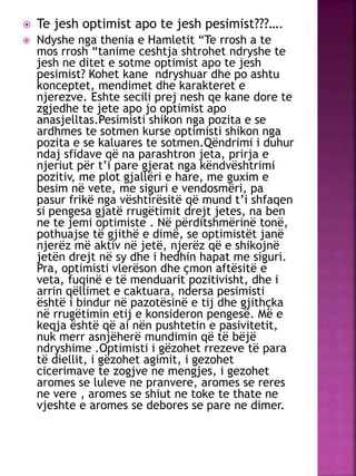  Te jesh optimist apo te jesh pesimist???….
 Ndyshe nga thenia e Hamletit “Te rrosh a te
mos rrosh “tanime ceshtja shtrohet ndryshe te
jesh ne ditet e sotme optimist apo te jesh
pesimist? Kohet kane ndryshuar dhe po ashtu
konceptet, mendimet dhe karakteret e
njerezve. Eshte secili prej nesh qe kane dore te
zgjedhe te jete apo jo optimist apo
anasjelltas.Pesimisti shikon nga pozita e se
ardhmes te sotmen kurse optimisti shikon nga
pozita e se kaluares te sotmen.Qëndrimi i duhur
ndaj sfidave që na parashtron jeta, prirja e
njeriut për t’i pare gjerat nga këndvështrimi
pozitiv, me plot gjallëri e hare, me guxim e
besim në vete, me siguri e vendosmëri, pa
pasur frikë nga vështirësitë që mund t’i shfaqen
si pengesa gjatë rrugëtimit drejt jetes, na ben
ne te jemi optimiste . Në përditshmërinë tonë,
pothuajse të gjithë e dimë, se optimistët janë
njerëz më aktiv në jetë, njerëz që e shikojnë
jetën drejt në sy dhe i hedhin hapat me siguri.
Pra, optimisti vlerëson dhe çmon aftësitë e
veta, fuqinë e të menduarit pozitivisht, dhe i
arrin qëllimet e caktuara, ndersa pesimisti
është i bindur në pazotësinë e tij dhe gjithçka
në rrugëtimin etij e konsideron pengesë. Më e
keqja është që ai nën pushtetin e pasivitetit,
nuk merr asnjëherë mundimin që të bëjë
ndryshime .Optimisti i gëzohet rrezeve të para
të diellit, i gëzohet agimit, i gezohet
cicerimave te zogjve ne mengjes, i gezohet
aromes se luleve ne pranvere, aromes se reres
ne vere , aromes se shiut ne toke te thate ne
vjeshte e aromes se debores se pare ne dimer.
 