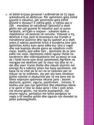  Ai është krijues personal i ardhmërisë së tij sipas
arkitekturës së dëshiruar. Për optimistin gota është
gjysmë e mbushur, për pesimistin gota është
gjysmë e zbrazur! E njëjta gotë, e njëjta sasi e
ujit – mendime të ndryshme! Optimisti e sheh
gotën me ujë gjysmë të mbushur pasi ai synon
lartësitë, arritjen e majave - suksesin duke u
mbështetur në besimin në vetvete. Vizionet e tij,
dëshirat e tija janë të brumosura me frymën e
mendimeve pozitive dhe nga ky spektër ai e sheh
jeten.E ndersa pesimisti krejt e kunderta.Une jam
optimiste.Ashtu kam qene edhe kur isha e vogel
dhe nuk kuptoja shume gjera qe ndodhnin rreth
meje, keshtu jam edhe tani , optimiste do te jem
edhe me vone. Optimizmi eshte ngulur thelle ne
karakterin dhe individualitetin tim sa besoj se nuk
do i hedh kurre syte drejt pesimizmit.Ngrihem ne
mengjes me deshiren per te nisur nje dite te re ,
dal dhe marr fryme thelle dhe mbush shpirtin me
energji.Po e ndertoj jeten me baza optimizmi, me
baza ne te cilat do te eci ne te tashmen per te
shkuar ne te ardhmen, aty per aty kam vendosur
gjithe cilesite si zbukurime per te ma bere me te
lehte ndjenjen optimiste sikurse jane : besimi ,
dashuria, guximi, siguria, pozitiviteti , miresia. E
keshtu une jam nje optimiste dhe mbeshtes idene
e te qenit e tille se duke qene i tille i sjell jetes
me shume gezim, me shume buzeqeshje, me
shume ngjyra, perballon me lehte pengesat te
vogla a te medha qofshi dhe siguron nje shendet te
plote psikologjikisht.
 