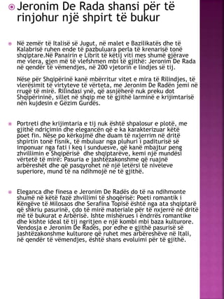  Jeronim De Rada shansi për të
rinjohur një shpirt të bukur
 Në zemër të Italisë së Jugut, në malet e Bazilikatës dhe të
Kalabrisë ruhen ende të pazbuluara perla të krenarisë tonë
shqiptare.Në Panairin e Librit të këtij viti mes shumë gjërave
me vlera, gjen më të vlefshmen mbi të gjithë: Jeronim De Rada
në qendër të vëmendjes, në 200 vjetorin e lindjes së tij.
Nëse për Shqipërinë kanë mbërritur vitet e mira të Rilindjes, të
vlerësimit të virtyteve të vërteta, me Jeronim De Radën jemi në
rrugë të mirë. Rilindasi ynë, që asnjëherë nuk preku dot
Shqipërininë, sillet në shqip me të gjithë larminë e krijimtarisë
nën kujdesin e Gëzim Gurdës.
 Portreti dhe krijimtaria e tij nuk është shpalosur e plotë, me
gjithë ndriçimin dhe elegancën që e ka karakterizuar këtë
poet fin. Nëse po kërkojmë dhe duam të nxjerrim në dritë
shpirtin tonë fisnik, të mbuluar nga pluhuri i paditurisë së
imponuar nga fati i keq i sunduesve, që kanë mbajtur peng
zhvillimin e Shqipërisë dhe shqiptarëve, kemi një mundësi
vërtetë të mirë: Pasuria e jashtëzakonshme që ruajnë
arbëreshët dhe që pasqyrohet në një letërsi të niveleve
superiore, mund të na ndihmojë ne të gjithë.
 Eleganca dhe finesa e Jeronim De Radës do të na ndihmonte
shumë në këtë fazë zhvillimi të shoqërisë: Poeti romantik i
Këngëve të Milosaos dhe Serafina Topisë është nga ata shqiptarë
që shkriu pasurinë, çdo të mirë materiale për të nxjerrë në dritë
më të bukurat e Arbërisë. Ishte mishërues i ëndrrës romantike
dhe kishte ideal të tij ngritjen e një kombi mbi baza kulturore.
Vendosja e Jeronim De Radës, por edhe e gjithë pasurisë së
jashtëzakonshme kulturore që ruhet mes arbëreshëve në Itali,
në qendër të vëmendjes, është shans evoluimi për të gjithë.
 