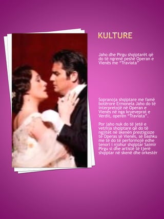 Jaho dhe Pirgu shqiptarët që
do të ngrenë peshë Operan e
Vienës me “Traviata”
Sopranoja shqiptare me famë
botërore Ermonela Jaho do të
interpretojë në Operan e
Vienës në nga kryeveprat e
Verdit, operën “Traviata”.
Por jaho nuk do të jetë e
vetmja shqiptare që do të
ngjitet në skenën prestigjoze
të Operas së Vienës, së bashku
me të do të performojë edhe
tenori i njohur shqiptar Saimir
Pirgu si dhe artistë të tjerë
shqiptar në skenë dhe orkestër
 