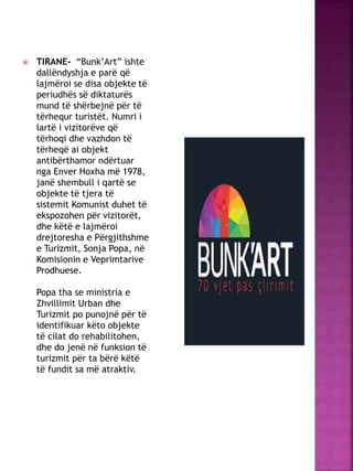  TIRANE- “Bunk’Art” ishte
dallëndyshja e parë që
lajmëroi se disa objekte të
periudhës së diktaturës
mund të shërbejnë për të
tërhequr turistët. Numri i
lartë i vizitorëve që
tërhoqi dhe vazhdon të
tërheqë ai objekt
antibërthamor ndërtuar
nga Enver Hoxha më 1978,
janë shembull i qartë se
objekte të tjera të
sistemit Komunist duhet të
ekspozohen për vizitorët,
dhe këtë e lajmëroi
drejtoresha e Përgjithshme
e Turizmit, Sonja Popa, në
Komisionin e Veprimtarive
Prodhuese.
Popa tha se ministria e
Zhvillimit Urban dhe
Turizmit po punojnë për të
identifikuar këto objekte
të cilat do rehabilitohen,
dhe do jenë në funksion të
turizmit për ta bërë këtë
të fundit sa më atraktiv.
 
