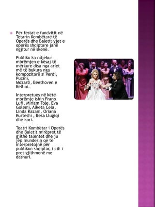  Për festat e fundvitit në
Tetarin Kombëtarë të
Operës dhe Baletit yjet e
operës shqiptare janë
ngjitur në skenë.
Publiku ka ndjekur
mbrëmjen e kësaj të
mërkure disa nga ariet
më të bukura nga
kompozitorë si Verdi,
Puçini,
Mozarti, Beethoven e
Bellini.
Interpretues në këtë
mbrëmje ishin Frano
Lufi, Miriam Tole, Eva
Golemi, Alketa Cela,
Linda Kazani, Oriana
Kurteshi , Besa Llugiqi
dhe kori.
Teatri Kombëtar i Operës
dhe Baletit mirëpret të
gjithë talentet dhe ju
jep mundësin që të
interpretojnë për
publikun shqiptar, i cili i
pret gjithmonë me
dashuri.
 