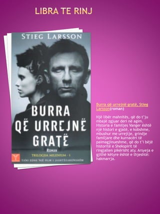 Burra që urrejnë gratë, Stieg
Larsson(roman)
Një libër mahnitës, që do t’ju
mbajë zgjuar deri në agim.
Historia e familjes Vanger është
një histori e gjatë, e kobshme,
mbushur me urrejtje, grindje
familjare dhe kurnacëri të
paimagjinueshme, që do t’i bëjë
historitë e Shekspirit të
ringjallen pikërisht aty. Arsyeja e
gjithë këtyre është e thjeshtë:
hakmarrja.
 