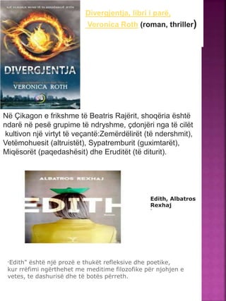 Divergjentja, libri i parë,
Veronica Roth (roman, thriller)
Në Çikagon e frikshme të Beatris Rajërit, shoqëria është
ndarë në pesë grupime të ndryshme, çdonjëri nga të cilët
kultivon një virtyt të veçantë:Zemërdëlirët (të ndershmit),
Vetëmohuesit (altruistët), Sypatremburit (guximtarët),
Miqësorët (paqedashësit) dhe Eruditët (të diturit).
Edith, Albatros
Rexhaj
"
"Edith" është një prozë e thukët refleksive dhe poetike,
kur rrëfimi ngërthehet me meditime filozofike për njohjen e
vetes, te dashurisë dhe të botës përreth.
 