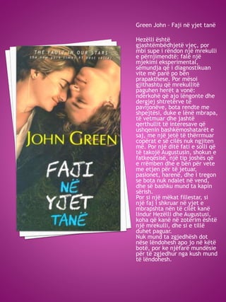 Green John – Faji në yjet tanë
Hezëlli është
gjashtëmbëdhjetë vjeç, por
mbi supe i rëndon një mrekulli
e përnjimendtë: falë një
mjekimi eksperimental,
sëmundja që i diagnostikuan
vite më parë po bën
prapakthese. Por mësoi
gjithashtu që mrekullitë
paguhen herët a vonë:
ndërkohë që ajo lëngonte dhe
dergjej shtretërve të
pavijonëve, bota rendte me
shpejtësi, duke e lënë mbrapa,
të vetmuar dhe jashtë
qerthullit të interesave që
ushqenin bashkëmoshatarët e
saj, me një jetë të thërrmuar
copërat e së cilës nuk ngjiten
më. Por një ditë fati e solli që
të takojë Augustusin, shokun e
fatkeqësisë, një tip joshës që
e rrëmben dhe e bën për vete
me etjen për të jetuar,
pasionet, harenë, dhe i tregon
se bota nuk ndalet në vend,
dhe së bashku mund ta kapin
sërish.
Por si një mëkat fillestar, si
një faj i shkruar në yjet e
mbrapshta nën të cilët kanë
lindur Hezëlli dhe Augustusi,
koha që kanë në zotërim është
një mrekulli, dhe si e tillë
duhet paguar.
Nuk mund ta zgjedhësh dot
nëse lëndohesh apo jo në këtë
botë, por ke njëfarë mundësie
për të zgjedhur nga kush mund
të lëndohesh.
 