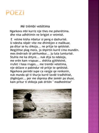 Më trëmbi vetëtima
Ngarkova mbi kurriz nje thes me psherëtima.
dhe nisa udhëtimin ne brigjet e vetmisë.
E vetme kisha mbetur si peng e dashurisë.
U ndesha nëpër vite me dhimbjen e mallkuar,
pa ditur se ku shkoja... ne pritje te qetësisë.
Megjithse plag mora, jo shpirtin kurrë s'ma mundën.
mes ëndrrash të përhumbur... ju luta lumturisë.
Stuhia me ka shtyre... nuk dija ta ndaloja,
me erën kam vrapuar... shëtita gjithësinë,
rrufet i hasa rruges... me trembi vetetima,
nje skllave e pabindur në pritje te qetësisë.
Ngarkova permbi supe ca vargje qe renkonin,
nuk munda që ti thurja kurrë lavdë tradhëtisë,
zhgënjyer... por me shpresa dhe zemër pa shuar,
kam pritur ti shikoja pak dritën " madheshtise"
 