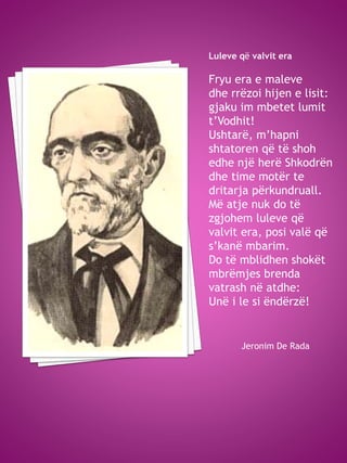 Luleve që valvit era
Fryu era e maleve
dhe rrëzoi hijen e lisit:
gjaku im mbetet lumit
t’Vodhit!
Ushtarë, m’hapni
shtatoren që të shoh
edhe një herë Shkodrën
dhe time motër te
dritarja përkundruall.
Më atje nuk do të
zgjohem luleve që
valvit era, posi valë që
s’kanë mbarim.
Do të mblidhen shokët
mbrëmjes brenda
vatrash në atdhe:
Unë i le si ëndërzë!
Jeronim De Rada
 
