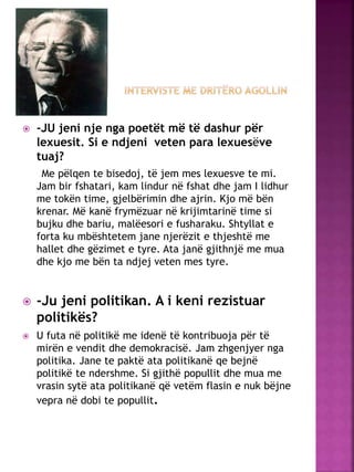  -JU jeni nje nga poetët më të dashur për
lexuesit. Si e ndjeni veten para lexuesëve
tuaj?
Me pëlqen te bisedoj, të jem mes lexuesve te mi.
Jam bir fshatari, kam lindur në fshat dhe jam I lidhur
me tokën time, gjelbërimin dhe ajrin. Kjo më bën
krenar. Më kanë frymëzuar në krijimtarinë time si
bujku dhe bariu, malëesori e fusharaku. Shtyllat e
forta ku mbështetem jane njerëzit e thjeshtë me
hallet dhe gëzimet e tyre. Ata janë gjithnjë me mua
dhe kjo me bën ta ndjej veten mes tyre.
 -Ju jeni politikan. A i keni rezistuar
politikës?
 U futa në politikë me idenë të kontribuoja për të
mirën e vendit dhe demokracisë. Jam zhgenjyer nga
politika. Jane te paktë ata politikanë qe bejnë
politikë te ndershme. Si gjithë popullit dhe mua me
vrasin sytë ata politikanë që vetëm flasin e nuk bëjne
vepra në dobi te popullit.
 