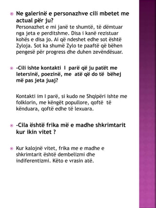  Ne galerinë e personazhve cili mbetet me
actual për ju?
Personazhet e mi janë te shumtë, të dëmtuar
nga jeta e perditshme. Disa i kanë rezistuar
kohës e disa jo. Ai që ndeshet edhe sot është
Zyloja. Sot ka shumë Zylo te paaftë që bëhen
pengesë për progress dhe duhen zevëndësuar.
 -Cili ishte kontakti I parë që ju patët me
letersinë, poezinë, me atë që do të bëhej
më pas jeta juaj?
Kontakti im I parë, si kudo ne Shqipëri ishte me
folklorin, me këngët popullore, qoftë të
kënduara, qoftë edhe të lexuara.
 -Cila është frika më e madhe shkrimtarit
kur ikin vitet ?
 Kur kalojnë vitet, frika me e madhe e
shkrimtarit është dembelizmi dhe
indiferentizmi. Këto e vrasin atë.
 