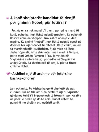  A kanë shqiptarët kandidat të denjë
për çmimin Nobel, për letërsi ?
Po. Me emra nuk mund t’i them, por edhe mund të
ketë, edhe ka. Nuk është ndonjë problem, ka edhe në
Kosovë edhe në Shqipëri. Nuk është ndonjë çudi e
madhe. Ky çmimi “Nobel”, nuk është ndonjë gogol që
doemos tek njëri duhet të mbetet. Këtë çmim, mund
ta marrë ndonjë i çuditshëm. Fjala vjen në Turqi.
Jashar Qemali, ishte shkrimtari më i madh i Turqisë,
por e mori Orhan Pamuku ! Pra, jo vetëm në
Shqipërinë zyrtare këtej, por edhe në Shqipërinë
andej Drinit, ka shkrimtarë të denjë, për ta fituar
çmimin Nobel.
-A shihni një të ardhme për letërsine
bashkëkohore?
Jam optimist. Po kështu ka qenë dhe letërsia pas
clirimit. Kur ne filluam s’na përfillte njeri. Sigurisht
që duhet kohë t’I imponohesh të lexuarit, por ka zëra
në poezi e prozë që do të ecin. Duhet vetëm të
punojnë me thelbin e shoqërisë sonë.
 