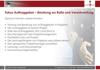 Dr. Stefan Fleck // Olaf Hinz – www.projektlotsen.bizKursbuch der Projektlotsen13
Fokus Auftraggeber – Beratung zur Rolle und Verantwortung
Typische Themen unserer Kunden:
Training und Beratung von Auftraggebern in Projekten
Der Auftraggeber im System Projekt
Rolle des Auftraggebers (Do‘s and Dont‘s)
Das Management des Projektmanagement
Parallelität Linie und Projekt
Die Leistungsfähigkeit von Projekten abschätzen lernen
Den geeigneten Projektmanager auswählen
Lenkungs- und Statusmeetings
Interventionsmöglichkeiten
 