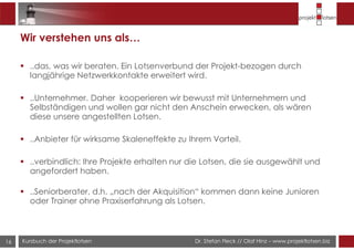 Dr. Stefan Fleck // Olaf Hinz – www.projektlotsen.bizKursbuch der Projektlotsen
Wir verstehen uns als…
..das, was wir beraten. Ein Lotsenverbund der Projekt-bezogen durch
langjährige Netzwerkkontakte erweitert wird.
..Unternehmer. Daher kooperieren wir bewusst mit Unternehmern und
Selbständigen und wollen gar nicht den Anschein erwecken, als wären
diese unsere angestellten Lotsen.
..Anbieter für wirksame Skaleneffekte zu Ihrem Vorteil.
..verbindlich: Ihre Projekte erhalten nur die Lotsen, die sie ausgewählt und
angefordert haben.
..Seniorberater, d.h. „nach der Akquisition“ kommen dann keine Junioren
oder Trainer ohne Praxiserfahrung als Lotsen.
16
 