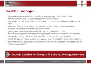 Dr. Stefan Fleck // Olaf Hinz – www.projektlotsen.bizKursbuch der Projektlotsen3
Projekte zu managen…
ist eine komplexe und herausfordernde Aufgabe, die – ähnlich wie
Mitarbeiterführung – strukturiert gelernt werden muss.
bedeutet an der Nahtstelle als zentraler Kommunikationsknoten wirksam zu
sein.
erfordert eine (international) vergleichbare Sprache, damit interne und
externe Kooperation effektiv gesteuert wird.
gelingt nur, wenn Methodenwissen, Führungsverhalten und
Kontextmanagement im System Projekt gleichermaßen beherrscht werden.
bedeutet Unterschiede zu betonen und Unsicherheit auszuhalten.
heißt ständig im Fokus zu sein, d.h. immer mehrere Bälle in der Luft zu halten.
konfrontiert mit verschiedensten Interessen von Stakeholdern und zahlreichen
„hidden agendas“.
..braucht qualifizierte Führungskräfte und flexible Organisationen.
 