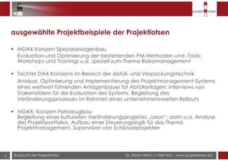 Dr. Stefan Fleck // Olaf Hinz – www.projektlotsen.bizKursbuch der Projektlotsen6
ausgewählte Projektbeispiele der Projektlotsen
MDAX-Konzern Spezialanlagenbau
Evaluation und Optimierung der bestehenden PM-Methoden und -Tools;
Workshops und Trainings u.a. speziell zum Thema Risikomanagement
Tochter DAX-Konzerns im Bereich der Abfüll- und Verpackungstechnik
Analyse, Optimierung und Implementierung des Projektmanagement-Systems
eines weltweit führenden Anlagenbauer für Abfüllanlagen; Interviews von
Stakeholdern für die Evaluation des Systems, Begleitung des
Veränderungsprozesses im Rahmen eines unternehmensweiten Rollouts
MDAX- Konzern Fahrzeugbau
Begleitung eines kulturellen Veränderungsprojektes „Lean“; darin u.a. Analyse
des Projektportfolios, Aufbau einer Steuerungslogik für das Thema
Projektmanagement, Supervision von Schlüsselprojekten
 