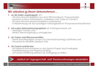 Dr. Stefan Fleck // Olaf Hinz – www.projektlotsen.bizSimulation – Führung im Projekt10
Wir arbeiten in ihrem Unternehmen…
1. an die Kultur angekoppelt, d.h.
- mit den internen Begriffen aus dem PM-Handbuch, Prozessmodell,…
- passend zu ihren Grundsätzen, Leitbildern und Code of Conduct
- mit den internen Karrieremodellen/ Laufbahnen
- in Abstimmung mit den jeweiligen Führungskräften/ Personalverantwortlichen
2. mit realen Unternehmensprojekten als Trainingsmaterial, um
- sofortigen Transfer und
- direkte Wertschöpfung zu ermöglichen.
3. als Trainer und Wissensvermittler
- damit beschleunigtes Lernen (accelerated learning) stattfindet und
- theoretische Modelle erlebbar sind.
4. als Coach und Berater
- mit direkten Interventionen in das System Projekt durch kollegiale
Projektberatung und Projektcoaching,
- um unsere Erfahrung wirksam zur Verfügung zu stellen.
…nützlich im Tagesgeschäft, statt Theorievorlesungen abzuhalten.
 
