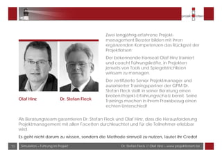 Dr. Stefan Fleck // Olaf Hinz – www.projektlotsen.bizSimulation – Führung im Projekt11
Olaf Hinz Dr. Stefan Fleck
Zwei langjährig erfahrene Projekt-
management Berater bilden mit ihren
ergänzenden Kompetenzen das Rückgrat der
Projektlotsen:
Der bekennende Hanseat Olaf Hinz trainiert
und coacht Führungskräfte, in Projekten
jenseits von Tools und Spiegelstrichlisten
wirksam zu managen.
Der zertifizierte Senior Projektmanager und
autorisierter Trainingspartner der GPM Dr.
Stefan Fleck stellt in seiner Beratung einen
breiten Projekt-Erfahrungsschatz bereit. Seine
Trainings machen in ihrem Praxisbezug einen
echten Unterschied!
Als Beratungsteam garantieren Dr. Stefan Fleck und Olaf Hinz, dass die Herausforderung
Projektmanagement mit allen Facetten durchleuchtet und für die Teilnehmer erlebbar
wird.
Es geht nicht darum zu wissen, sondern die Methode sinnvoll zu nutzen, lautet ihr Credo!
 