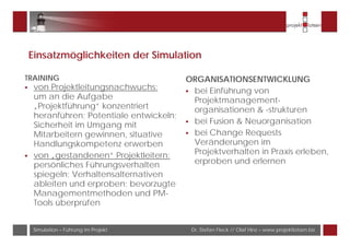 Dr. Stefan Fleck // Olaf Hinz – www.projektlotsen.bizSimulation – Führung im Projekt
Einsatzmöglichkeiten der Simulation
TRAINING
von Projektleitungsnachwuchs:
um an die Aufgabe
„Projektführung“ konzentriert
heranführen; Potentiale entwickeln;
Sicherheit im Umgang mit
Mitarbeitern gewinnen, situative
Handlungskompetenz erwerben
von „gestandenen“ Projektleitern:
persönliches Führungsverhalten
spiegeln; Verhaltensalternativen
ableiten und erproben; bevorzugte
Managementmethoden und PM-
Tools überprüfen
ORGANISATIONSENTWICKLUNG
bei Einführung von
Projektmanagement-
organisationen & -strukturen
bei Fusion & Neuorganisation
bei Change Requests
Veränderungen im
Projektverhalten in Praxis erleben,
erproben und erlernen
 