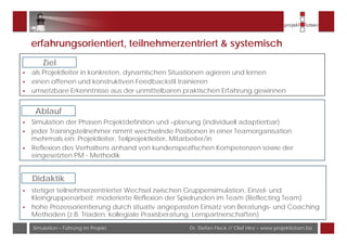 Dr. Stefan Fleck // Olaf Hinz – www.projektlotsen.bizSimulation – Führung im Projekt
erfahrungsorientiert, teilnehmerzentriert & systemisch
als Projektleiter in konkreten, dynamischen Situationen agieren und lernen
einen offenen und konstruktiven Feedbackstil trainieren
umsetzbare Erkenntnisse aus der unmittelbaren praktischen Erfahrung gewinnen
Ziel
Simulation der Phasen Projektdefinition und –planung (individuell adaptierbar)
jeder Trainingsteilnehmer nimmt wechselnde Positionen in einer Teamorganisation
mehrmals ein: Projektleiter, Teilprojektleiter, Mitarbeiter/in
Reflexion des Verhaltens anhand von kundenspezifischen Kompetenzen sowie der
eingesetzten PM - Methodik
Ablauf
stetiger teilnehmerzentrierter Wechsel zwischen Gruppensimulation, Einzel- und
Kleingruppenarbeit; moderierte Reflexion der Spielrunden im Team (Reflecting Team)
hohe Prozessorientierung durch situativ angepassten Einsatz von Beratungs- und Coaching
Methoden (z.B. Triaden, kollegiale Praxisberatung, Lernpartnerschaften)
Didaktik
 