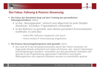Dr. Stefan Fleck // Olaf Hinz – www.projektlotsen.bizSimulation – Führung im Projekt___
Der Fokus: Führung & Prozess-Steuerung
Der Fokus der Simulation liegt auf dem Training des persönlichen
Führungsverhaltens, daher
ist das „Übungsprojekt“ einfach und allgemein für jede Disziplin
(Kaufleute, Techniker, IT Spezialisten) verständlich
ist der Rahmen so gewählt, dass direkte persönlich Kommunikation
stattfindet. Es wird also:
– keine PM- Software eingesetzt und auch
– keine andere IT Unterstützung angeboten.
Die Prozess-Steuerungskompetenz wird gestärkt, denn
Nur rund 40 % des Simulationsverlaufes durch die Trainer steuerbar. Im
Zuge jeder Runde entwickelt sich dann ein Prozess, der –durch Trainerinput
und Einspielungen flankiert– wesentlich auf das persönliche Verhalten der
gerade in der Projektleitung agierenden Teilnehmer zurückgeht.
Wirkungsketten des eigenen Handelns werden so unmittelbar spürbar.
 