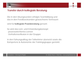 Dr. Stefan Fleck // Olaf Hinz – www.projektlotsen.bizSimulation – Führung im Projekt___
Transfer durch kollegiale Beratung
Die in den Übungsrunden erfolgte Teambildung und
das in den Feedbackrunden gewachsene Vertrauen
wird für kollegiale Praxisberatung genutzt.
So wird das Lern- und Entwicklungskonzept
- prozessorientiertes Lernen
- Verhaltensreflexion in der Gruppe
in den Führungsalltag der Teilnehmer übersetzt sowie die
Kompetenz & Autonomie der Trainingsgruppe gestärkt.
 