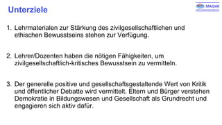Unterziele
1. Lehrmaterialen zur Stärkung des zivilgesellschaftlichen und
ethischen Bewusstseins stehen zur Verfügung.
2. Lehrer/Dozenten haben die nötigen Fähigkeiten, um
zivilgesellschaftlich-kritisches Bewusstsein zu vermitteln.
3. Der generelle positive und gesellschaftsgestaltende Wert von Kritik
und öffentlicher Debatte wird vermittelt. Eltern und Bürger verstehen
Demokratie in Bildungswesen und Gesellschaft als Grundrecht und
engagieren sich aktiv dafür.
 