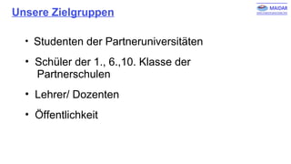 Unsere Zielgruppen
• Studenten der Partneruniversitäten
• Schüler der 1., 6.,10. Klasse der
Partnerschulen
• Lehrer/ Dozenten
• Öffentlichkeit
 