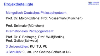 Projektbeteiligte
Mongolisch-Deutsches Philosophenteam:
Prof. Dr. Molor-Erdene, Prof. Vossenkuhl(München)
Prof. Sellmaier(München)
Internationales Pädagogenteam:
Prof. Dr. S.Bathuyag, Prof. Wulf(Berlin),
Prof. Gollob(Schweiz)
3 Universitäten: KU, TU, PU
3 Schulen: 9., 38. und Goethe-Schule in UB
 