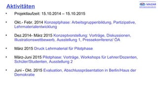 Aktivitäten
• Projektlaufzeit: 15.10.2014 – 15.10.2015
• Okt.- Febr. 2014 Konzeptphase: Arbeitsgruppenbildung, Partizipative,
Lehrmaterialentwicklung
• Dez.2014- März 2015 Konzeptvorstellung: Vorträge, Diskussionen,
Illustrationswettbewerb, Ausstellung 1, Pressekonferenz/ ÖA
• März 2015 Druck Lehrmaterial für Pilotphase
• März-Juni 2015 Pilotphase: Vorträge, Workshops für Lehrer/Dozenten,
Schüler/Studenten, Ausstellung 2
• Juni - Okt. 2015 Evaluation, Abschlusspräsentation in Berlin/Haus der
Demokratie
 