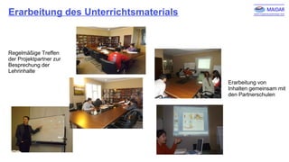 Erarbeitung des Unterrichtsmaterials
Erarbeitung von
Inhalten gemeinsam mit
den Partnerschulen
Regelmäßige Treffen
der Projektpartner zur
Besprechung der
Lehrinhalte
 