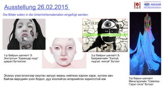 Ausstellung 26.02.2015
1-р байрын шагналт Э.
Энхтулгын “Хуванцар нүүр”
цуврал бүтээлээс
2-р байрын шагналт Б.
Баярмагнайн “Хэлгүй,
нүдгүй, чихгүй” бүтээл
3-р барын шагналт
Мөнхгэрэлийн “Catarisis-
Гэрэл гэгээ” бүтээл
Die Bilder sollen in die Unterrichtsmaterialien eingefügt werden.
Энэхүү үзэсгэлэнгээр оюутан залуус маань нийгмээ хэрхэн харж, хүлээн авч
байгаа өөрсдийн үзэл бодол, дуу хоолойгоо илэрхийлэх зорилготой юм
 