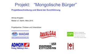 Projekt: “Mongolische Bürger”
Projektbeschreibung und Stand der Durchführung
Alimaa Amgalan
Maidar e.V. Berlin, März 2015
Projektpartner, Förderer und Unterstützer:
 