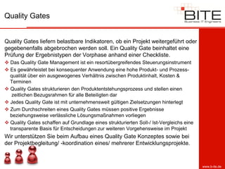 Quality Gates


Quality Gates liefern belastbare Indikatoren, ob ein Projekt weitergeführt oder
gegebenenfalls abgebrochen werden soll. Ein Quality Gate beinhaltet eine
Prüfung der Ergebnistypen der Vorphase anhand einer Checkliste.
 Das Quality Gate Management ist ein resortübergreifendes Steuerungsinstrument
 Es gewährleistet bei konsequenter Anwendung eine hohe Produkt- und Prozess-
  qualität über ein ausgewogenes Verhältnis zwischen Produktinhalt, Kosten &
  Terminen
 Quality Gates strukturieren den Produktentstehungsprozess und stellen einen
   zeitlichen Bezugsrahmen für alle Beteiligten dar
 Jedes Quality Gate ist mit unternehmensweit gültigen Zielsetzungen hinterlegt
 Zum Durchschreiten eines Quality Gates müssen positive Ergebnisse
  beziehungsweise verlässliche Lösungsmaßnahmen vorliegen
 Quality Gates schaffen auf Grundlage eines strukturierten Soll-/ Ist-Vergleichs eine
  transparente Basis für Entscheidungen zur weiteren Vorgehensweise im Projekt
Wir unterstützen Sie beim Aufbau eines Quality Gate Konzeptes sowie bei
der Projektbegleitung/ -koordination eines/ mehrerer Entwicklungsprojekte.



                                                                                         www.b-ite.de
 