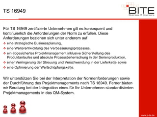 TS 16949


Für TS 16949 zertifizierte Unternehmen gilt es konsequent und
kontinuierlich die Anforderungen der Norm zu erfüllen. Diese
Anforderungen beziehen sich unter anderem auf
 eine strategische Businessplanung,
 eine Weiterentwicklung des Verbesserungsprozesses,
 ein abgesichertes Projektmanagement inklusive Sicherstellung des
  Produktanlaufes und absolute Prozessbeherrschung in der Serienproduktion,
 einer Verringerung der Streuung und Verschwendung in der Lieferkette sowie
 eine Optimierung der Wertschöpfungskette.


Wir unterstützen Sie bei der Interpretation der Normenforderungen sowie
der Durchführung des Projektmanagements nach TS 16949. Ferner bieten
wir Beratung bei der Integration eines für Ihr Unternehmen standardisierten
Projektmanagements in das QM-System.




                                                                               www.b-ite.de
 