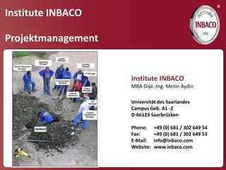 ®
Institute INBACO

Projektmanagement


                    Institute INBACO
                    MBA Dipl.-Ing. Metin Aydin

                    Universität des Saarlandes
                    Campus Geb. A1 -2
                    D-66123 Saarbrücken

                    Phone:     +49 (0) 681 / 302 649 54
                    Fax:       +49 (0) 681 / 302 649 53
                    E-Mail:    info@inbaco.com
                    Website:   www.inbaco.com
 
