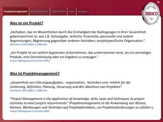 ®
Projektmanagement    Erfolgsfaktoren     INBACO PM   Fazit   Kontakt



    Was ist ein Projekt?

    „Vorhaben, das im Wesentlichen durch die Einmaligkeit der Bedingungen in ihrer Gesamtheit
    gekennzeichnet ist, wie z.B. Zielvorgabe, zeitliche, finanzielle, personelle und andere
    Begrenzungen; Abgrenzung gegenüber anderen Vorhaben; projektspezifische Organisation.“
    DIN-Norm (DIN 69901-5:2009-01)


    „Ein Projekt ist ein zeitlich begrenztes Unternehmen, das unternommen wird, um ein einmaliges
    Produkt, eine Dienstleistung oder ein Ergebnis zu erzeugen.“
    Project Management Institute (PMI)



    Was ist Projektmanagement?

    „Gesamtheit von Führungsaufgaben, -organisation, -techniken und -mitteln für die
    Initiierung, Definition, Planung, Steuerung und den Abschluss von Projekten“.
    DIN-Norm (DIN 69901-5:2009-01)


    “Project Management is the application of knowledge, skills, tools and techniques to project
    activities to meet project requirements” (Projektmanagement ist die Anwendung von Wissen,
    Können, Werkzeugen und Techniken auf Projektaktivitäten, um Projektanforderungen zu erfüllen.).
    Project Management Institute (PMI)
 