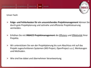 ®
Projektmanagement   Erfolgsfaktoren   INBACO PM   Fazit   Kontakt




     Unser Fazit:


      Folge- und Fehlerkosten für ein unzureichendes Projektmanagement können Sie
       durch gute Projektplanung und zeitnahe und effiziente Projektsteuerung
       vermeiden.


      Erhöhen Sie mit INBACO Projektmanagement die Effizienz und Effektivität Ihrer
       Projekte.


      Wir unterstützen Sie von der Projektplanung bis zum Abschluss mit auf das
       Projekt zugeschnittenen Systemen (MS Project, OpenProject u.a.), Werkzeugen
       und Methoden.


      Wie sind live dabei und übernehmen Verantwortung.
 