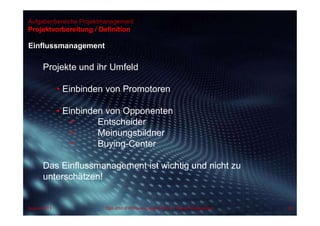 Aufgabenbereiche Projektmanagement
Einflussmanagement
Projektvorbereitung / Definition
Projekte und ihr Umfeld
• Einbinden von Promotoren
• Einbinden von Opponenten
• Entscheider
• Meinungsbildner
• Buying-Center
Das Einflussmanagement ist wichtig und nicht zu
unterschätzen!
August 2013 Dipl.-Kfm.(FH) Hans-Juergen Bruhn | Project Management 62
 