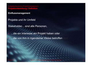 Aufgabenbereiche Projektmanagement
Einflussmanagement
Projekte und ihr Umfeld
Stakeholder... sind alle Personen,
• ...die ein Interesse am Projekt haben oder
• ...die von ihm in irgendeiner Weise betroffen sind.
Projektvorbereitung / Definition
63Dipl.-Kfm.(FH) Hans-Juergen Bruhn | Project ManagementAugust 2013
 