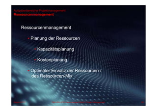 Aufgabenbereiche Projektmanagement
Ressourcenmanagement
Ressourcenmanagement
• Planung der Ressourcen
• Kapazitätsplanung
• Kostenplanung
• Optimaler Einsatz der Ressourcen /
des Ressourcen-Mix
August 2013 Dipl.-Kfm.(FH) Hans-Juergen Bruhn | Project Management 68
 