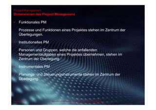 Project Management
• Funktionales PM
Prozesse und Funktionen eines Projektes stehen im Zentrum der
Überlegungen.
• Institutionelles PM
Personen und Gruppen, welche die anfallenden
Managementaufgaben eines Projektes übernehmen, stehen im
Zentrum der Überlegung.
• Instrumentales PM
• Planungs- und Steuerungsinstrumente stehen im Zentrum der
Überlegung.
Dimensionen des Project Management
57Dipl.-Kfm.(FH) Hans-Juergen Bruhn | Project ManagementAugust 2013
 
