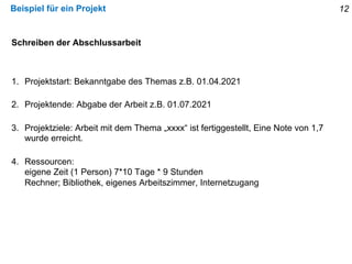 Beispiel für ein Projekt
Schreiben der Abschlussarbeit
1. Projektstart: Bekanntgabe des Themas z.B. 01.04.2021
2. Projektende: Abgabe der Arbeit z.B. 01.07.2021
3. Projektziele: Arbeit mit dem Thema „xxxx“ ist fertiggestellt, Eine Note von 1,7
wurde erreicht.
4. Ressourcen:
eigene Zeit (1 Person) 7*10 Tage * 9 Stunden
Rechner; Bibliothek, eigenes Arbeitszimmer, Internetzugang
12
 