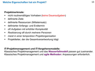 Welche Eigenschaften hat ein Projekt? 13
Projektmerkmale:
§ nicht routinemäßiges Vorhaben (keine Daueraufgaben)
§ definierte Ziele
§ definierte Ressourcen (Mitteleinsatz)
§ definierter Anfangs- und Endtermin
§ oft Aufgaben mit erhöhter Komplexität
§ Realisierung oft durch mehrere Personen
§ meist in einer temporären Projektorganisation
§ Projektleiter, der die Gesamtverantwortung trägt
IT-Projektmanagement und IT-Vorgehensmodelle:
Klassisches Projektmanagement und das Wasserfallmodell passen gut zueinander.
Klassisches Projektmanagement und agile Methoden: Anpassungen erforderlich.
 