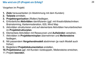 Wie wird ein (IT-)Projekt ein Erfolg? 28
Vorgehen im Projekt:
1. Ziele herausarbeiten (in Abstimmung mit dem Kunden)
2. Teilziele ermitteln.
3. Projektorganisation (Rollen) festlegen.
4. Erforderliche Aktivitäten identifizieren (ggf. mit Kreativitätstechniken:
Brainstorming, Kartenmoderation, 635, Mind Map
5. Aktivitäten strukturieren und auf elementare Aktivitäten herunterbrechen
im Projektstrukturplan.
6. Elementare Aktivitäten mit Ressourcen und Aufwänden versehen.
7. Aktivitäten in Projektterminplan übernehmen und Meilensteine
festlegen.
8. Mit passendem Vorgehendmodell abstimmen (je nach Modell auch
früher)
9. Begleitend Projektdokumentation erstellen.
10.Projektstatus ggf. mit Kunden rückkoppeln, Meilensteine erreichen.
11.Projekt beenden.
 