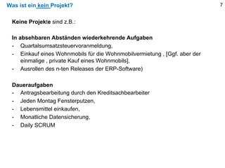 Was ist ein kein Projekt? 7
Keine Projekte sind z.B.:
In absehbaren Abständen wiederkehrende Aufgaben
- Quartalsumsatzsteuervoranmeldung,
- Einkauf eines Wohnmobils für die Wohnmobilvermietung , [Ggf. aber der
einmalige , private Kauf eines Wohnmobils],
- Ausrollen des n-ten Releases der ERP-Software)
Daueraufgaben
- Antragsbearbeitung durch den Kreditsachbearbeiter
- Jeden Montag Fensterputzen,
- Lebensmittel einkaufen,
- Monatliche Datensicherung,
- Daily SCRUM
 