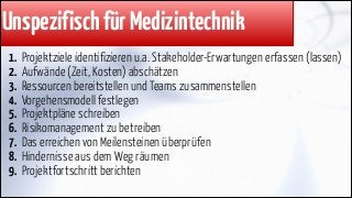 Unspezifisch für Medizintechnik
1.
2.
3.
4.
5.
6.
7.
8.
9.

Projektziele identifizieren u.a. Stakeholder-Erwartungen erfassen (lassen)
Aufwände (Zeit, Kosten) abschätzen
Ressourcen bereitstellen und Teams zusammenstellen
Vorgehensmodell festlegen
Projektpläne schreiben
Risikomanagement zu betreiben
Das erreichen von Meilensteinen überprüfen
Hindernisse aus dem Weg räumen
Projektfortschritt berichten

 