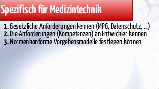 Spezifisch für Medizintechnik
1. Gesetzliche Anforderungen kennen (MPG, Datenschutz, ...)
2. Die Anforderungen (Kompetenzen) an Entwickler kennen
3. Normenkonforme Vorgehensmodelle festlegen können

 